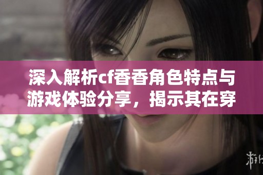 深入解析cf香香角色特点与游戏体验分享，揭示其在穿越火线中的魅力与策略