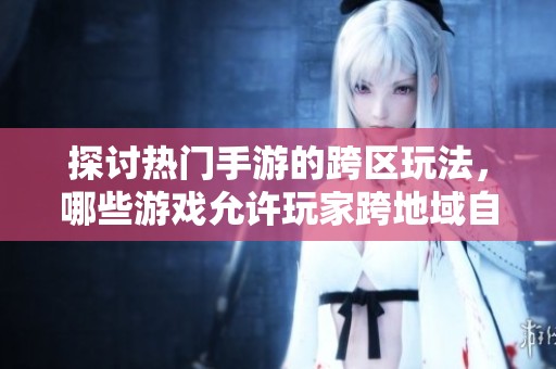 探讨热门手游的跨区玩法，哪些游戏允许玩家跨地域自由探索与互动