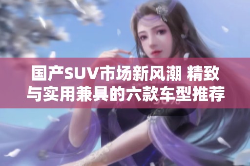 国产SUV市场新风潮 精致与实用兼具的六款车型推荐