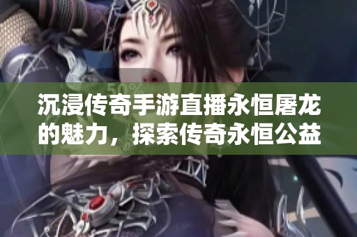 沉浸传奇手游直播永恒屠龙的魅力，探索传奇永恒公益服的无限乐趣与激情