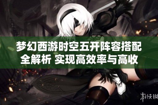梦幻西游时空五开阵容搭配全解析 实现高效率与高收益的最佳策略
