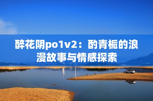 醉花阴po1v2：酌青栀的浪漫故事与情感探索