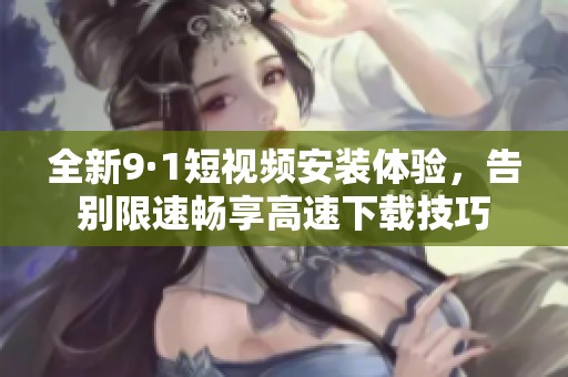 全新9·1短视频安装体验，告别限速畅享高速下载技巧