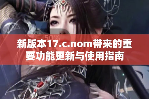 新版本17.c.nom带来的重要功能更新与使用指南