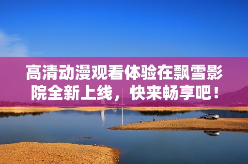 高清动漫观看体验在飘雪影院全新上线，快来畅享吧！