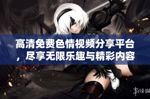 高清免费色情视频分享平台，尽享无限乐趣与精彩内容