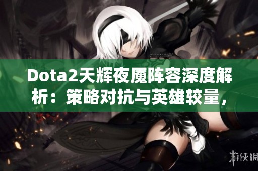 Dota2天辉夜魇阵容深度解析：策略对抗与英雄较量，谁将登顶游戏巅峰