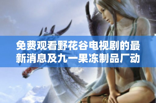 免费观看野花谷电视剧的最新消息及九一果冻制品厂动态介绍