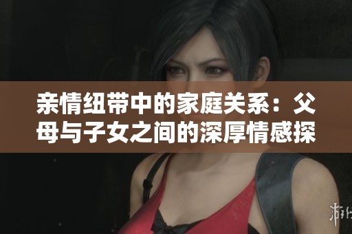 亲情纽带中的家庭关系：父母与子女之间的深厚情感探索