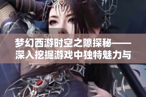 梦幻西游时空之隙探秘——深入挖掘游戏中独特魅力与挑战的无限乐趣