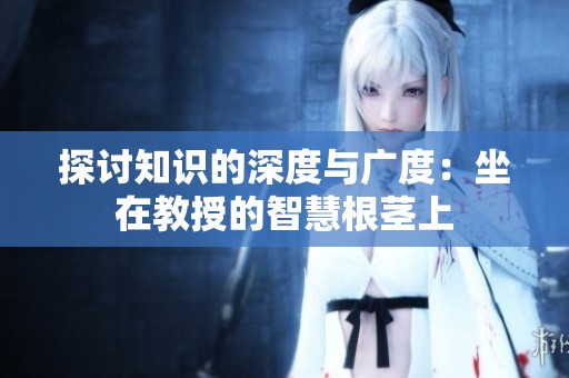 探讨知识的深度与广度：坐在教授的智慧根茎上