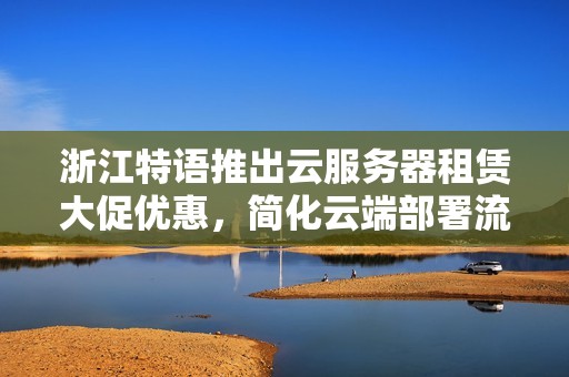 浙江特语推出云服务器租赁大促优惠，简化云端部署流程保障安全可靠服务