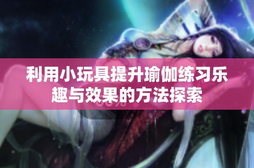 利用小玩具提升瑜伽练习乐趣与效果的方法探索