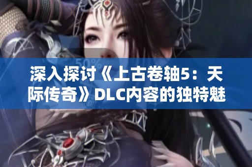 深入探讨《上古卷轴5：天际传奇》DLC内容的独特魅力与游戏体验
