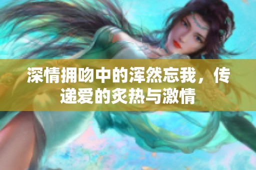 深情拥吻中的浑然忘我，传递爱的炙热与激情