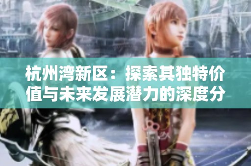 杭州湾新区：探索其独特价值与未来发展潜力的深度分析与思考