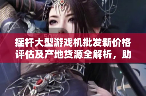 摇杆大型游戏机批发新价格评估及产地货源全解析，助您轻松选购优质产品
