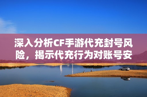 深入分析CF手游代充封号风险，揭示代充行为对账号安全的潜在威胁与隐患