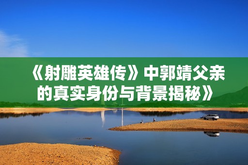 《射雕英雄传》中郭靖父亲的真实身份与背景揭秘》