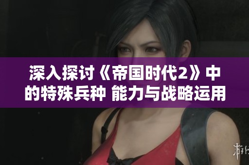 深入探讨《帝国时代2》中的特殊兵种 能力与战略运用全解析