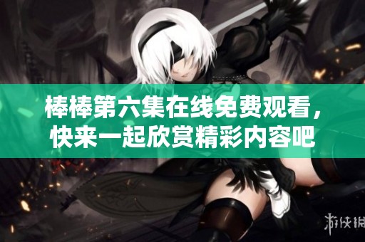 棒棒第六集在线免费观看，快来一起欣赏精彩内容吧