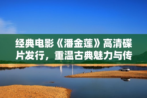 经典电影《潘金莲》高清碟片发行，重温古典魅力与传奇故事