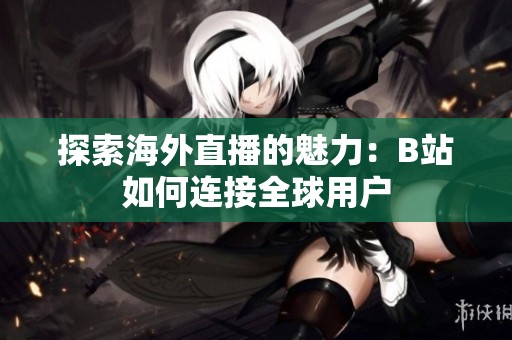 探索海外直播的魅力：B站如何连接全球用户