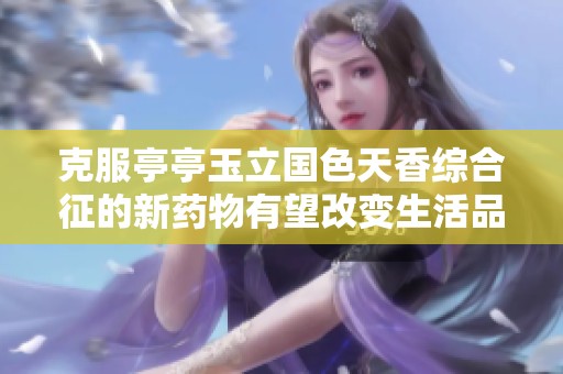 克服亭亭玉立国色天香综合征的新药物有望改变生活品质