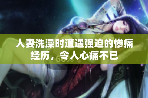 人妻洗澡时遭遇强迫的惨痛经历，令人心痛不已