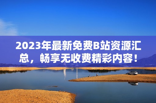 2023年最新免费B站资源汇总，畅享无收费精彩内容！