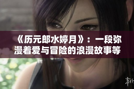 《历元郎水婷月》：一段弥漫着爱与冒险的浪漫故事等待探索