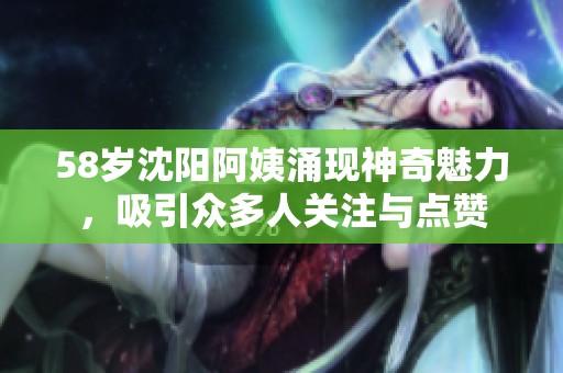 58岁沈阳阿姨涌现神奇魅力，吸引众多人关注与点赞