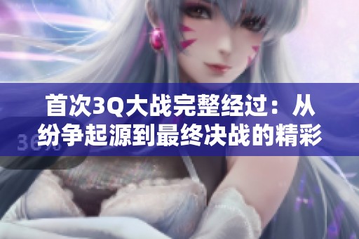 首次3Q大战完整经过：从纷争起源到最终决战的精彩回顾