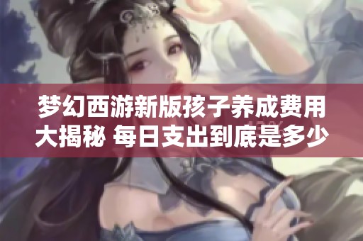 梦幻西游新版孩子养成费用大揭秘 每日支出到底是多少让人意想不到