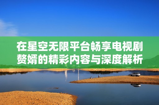 在星空无限平台畅享电视剧赘婿的精彩内容与深度解析