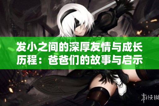 发小之间的深厚友情与成长历程：爸爸们的故事与启示