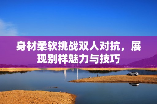 身材柔软挑战双人对抗，展现别样魅力与技巧