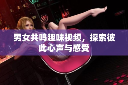 男女共鸣趣味视频，探索彼此心声与感受
