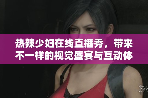 热辣少妇在线直播秀，带来不一样的视觉盛宴与互动体验