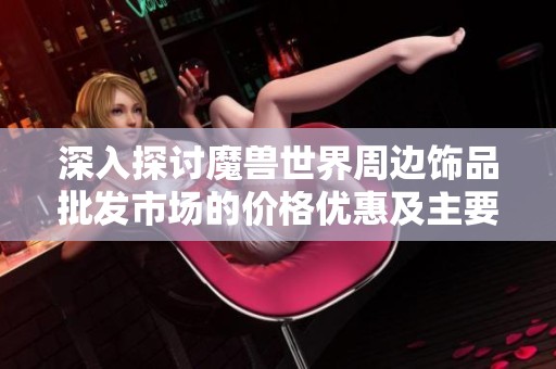 深入探讨魔兽世界周边饰品批发市场的价格优惠及主要供货源地解析