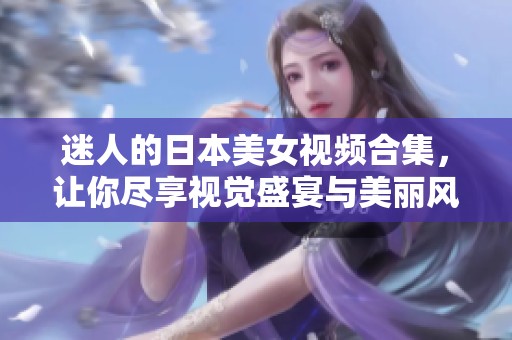 迷人的日本美女视频合集，让你尽享视觉盛宴与美丽风情