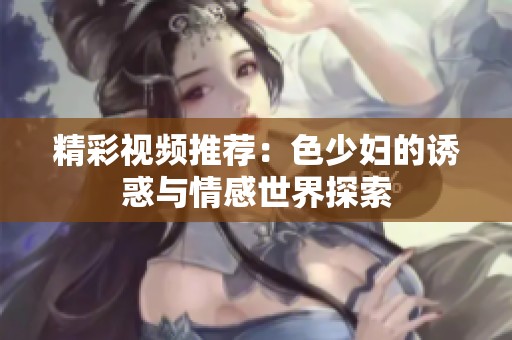 精彩视频推荐：色少妇的诱惑与情感世界探索