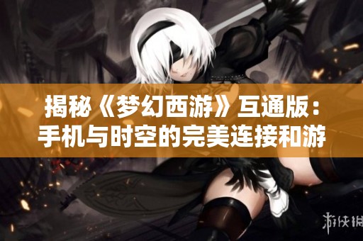 揭秘《梦幻西游》互通版：手机与时空的完美连接和游戏体验新突破