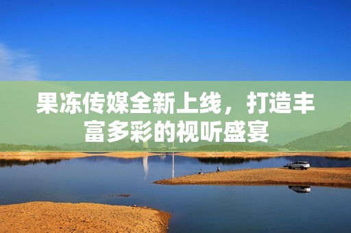 果冻传媒全新上线，打造丰富多彩的视听盛宴