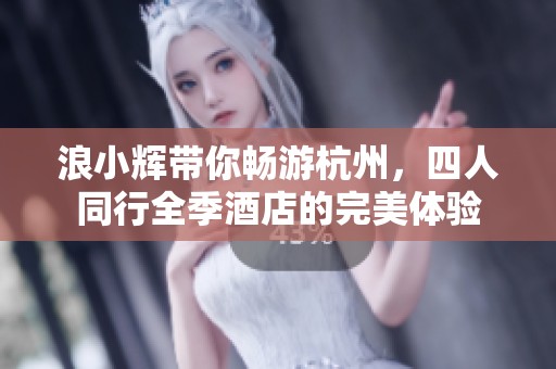 浪小辉带你畅游杭州，四人同行全季酒店的完美体验