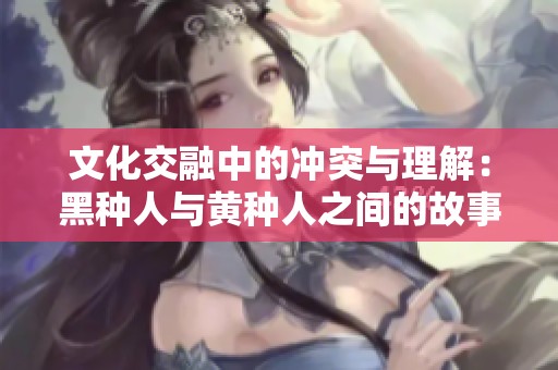 文化交融中的冲突与理解：黑种人与黄种人之间的故事与启示