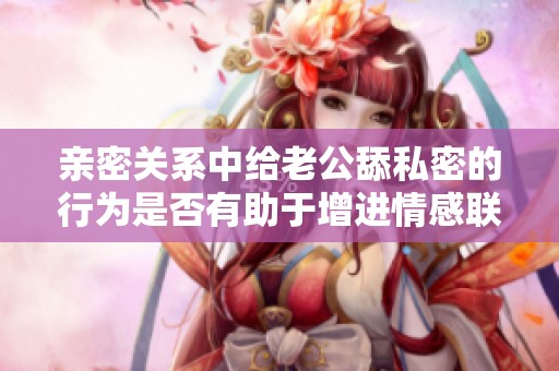亲密关系中给老公舔私密的行为是否有助于增进情感联系