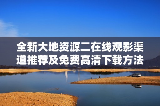 全新大地资源二在线观影渠道推荐及免费高清下载方法揭秘