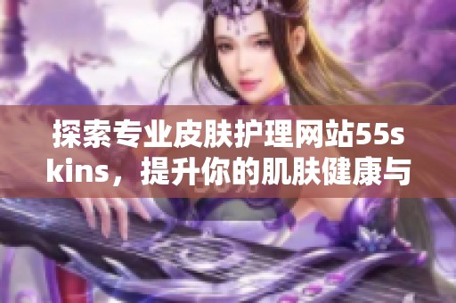 探索专业皮肤护理网站55skins，提升你的肌肤健康与美丽