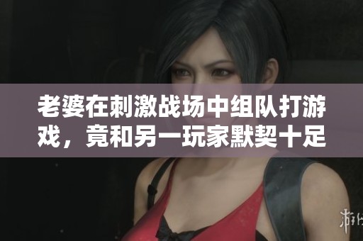 老婆在刺激战场中组队打游戏，竟和另一玩家默契十足